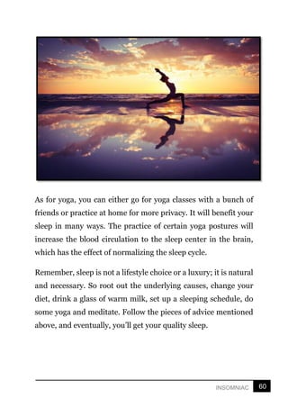 60
INSOMNIAC
As for yoga, you can either go for yoga classes with a bunch of
friends or practice at home for more privacy. It will benefit your
sleep in many ways. The practice of certain yoga postures will
increase the blood circulation to the sleep center in the brain,
which has the effect of normalizing the sleep cycle.
Remember, sleep is not a lifestyle choice or a luxury; it is natural
and necessary. So root out the underlying causes, change your
diet, drink a glass of warm milk, set up a sleeping schedule, do
some yoga and meditate. Follow the pieces of advice mentioned
above, and eventually, you’ll get your quality sleep.
 