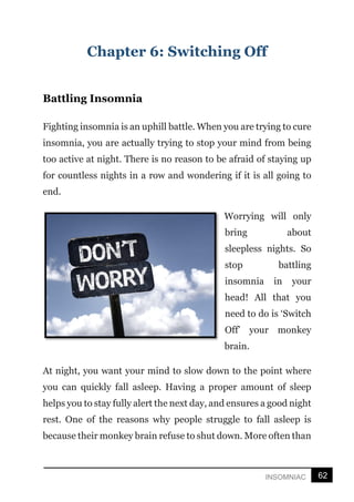 62
INSOMNIAC
Chapter 6: Switching Off
Battling Insomnia
Fighting insomnia is an uphill battle. When you are trying to cure
insomnia, you are actually trying to stop your mind from being
too active at night. There is no reason to be afraid of staying up
for countless nights in a row and wondering if it is all going to
end.
Worrying will only
bring about
sleepless nights. So
stop battling
insomnia in your
head! All that you
need to do is ‘Switch
Off’ your monkey
brain.
At night, you want your mind to slow down to the point where
you can quickly fall asleep. Having a proper amount of sleep
helps you to stay fully alert the next day, and ensures a good night
rest. One of the reasons why people struggle to fall asleep is
because their monkey brain refuse to shut down. More often than
 