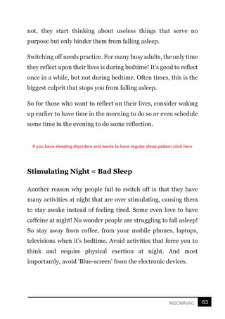 63
INSOMNIAC
not, they start thinking about useless things that serve no
purpose but only hinder them from falling asleep.
Switching off needs practice. For many busy adults, the only time
they reflect upon their lives is during bedtime! It’s good to reflect
once in a while, but not during bedtime. Often times, this is the
biggest culprit that stops you from falling asleep.
So for those who want to reflect on their lives, consider waking
up earlier to have time in the morning to do so or even schedule
some time in the evening to do some reflection.
Stimulating Night = Bad Sleep
Another reason why people fail to switch off is that they have
many activities at night that are over stimulating, causing them
to stay awake instead of feeling tired. Some even love to have
caffeine at night! No wonder people are struggling to fall asleep!
So stay away from coffee, from your mobile phones, laptops,
televisions when it’s bedtime. Avoid activities that force you to
think and require physical exertion at night. And most
importantly, avoid ‘Blue-screen’ from the electronic devices.
If you have sleeping disorders and wants to have regular sleep pattern click here
 