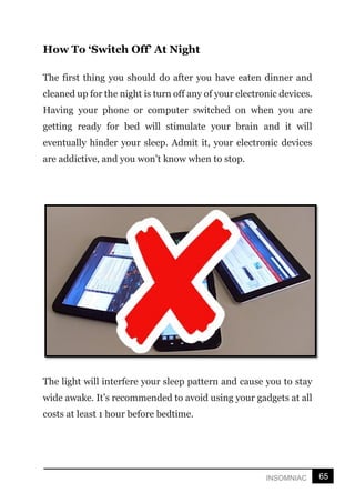 65
INSOMNIAC
How To ‘Switch Off’ At Night
The first thing you should do after you have eaten dinner and
cleaned up for the night is turn off any of your electronic devices.
Having your phone or computer switched on when you are
getting ready for bed will stimulate your brain and it will
eventually hinder your sleep. Admit it, your electronic devices
are addictive, and you won’t know when to stop.
The light will interfere your sleep pattern and cause you to stay
wide awake. It’s recommended to avoid using your gadgets at all
costs at least 1 hour before bedtime.
 