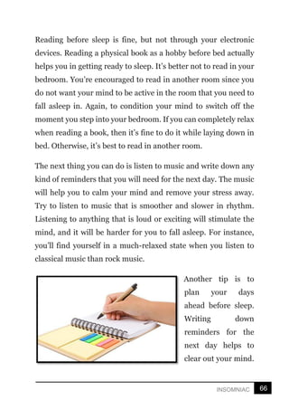 66
INSOMNIAC
Reading before sleep is fine, but not through your electronic
devices. Reading a physical book as a hobby before bed actually
helps you in getting ready to sleep. It’s better not to read in your
bedroom. You’re encouraged to read in another room since you
do not want your mind to be active in the room that you need to
fall asleep in. Again, to condition your mind to switch off the
moment you step into your bedroom. If you can completely relax
when reading a book, then it’s fine to do it while laying down in
bed. Otherwise, it’s best to read in another room.
The next thing you can do is listen to music and write down any
kind of reminders that you will need for the next day. The music
will help you to calm your mind and remove your stress away.
Try to listen to music that is smoother and slower in rhythm.
Listening to anything that is loud or exciting will stimulate the
mind, and it will be harder for you to fall asleep. For instance,
you’ll find yourself in a much-relaxed state when you listen to
classical music than rock music.
Another tip is to
plan your days
ahead before sleep.
Writing down
reminders for the
next day helps to
clear out your mind.
 