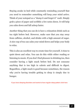 67
INSOMNIAC
Staying awake in bed while constantly reminding yourself that
you need to remember something will keep your mind active.
Think of your notepad as a “dump it and forget it” vault. Simply
grab a piece of paper and scribble a few notes down. It will help
you calm down and fall asleep faster.
Another thing that you can do is have a relaxation drink such as
tea right before bed. However, make sure that you stay away
from caffeine, alcohol, and drinks with a high amount of sugar.
A nice cup of tea can calm your mind down and helps your body
to relax.
This is also an excellent way to create time for yourself. A time to
quiet down and relax. You can do this while either reading or
listening to music. If you don’t find pleasure in drinking tea, then
consider having a light snack before bed. Do not consume
anything that is too high in calorie and difficult to digest.
Regardless, a light snack is good because sometimes, the reason
why you’re having trouble getting to sleep is simply due to
hunger.
If you have sleeping disorders and wants to have regular sleep pattern click here
 