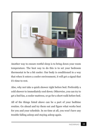 68
INSOMNIAC
Another way to ensure restful sleep is to bring down your room
temperature. The best way to do this is to set your bedroom
thermostat to be a bit cooler. Our body is conditioned in a way
that when it enters a cooler environment, it will get a signal that
it’s time to rest.
Also, why not take a quick shower right before bed. Preferably a
cold shower to immediately cool down. Otherwise, you can try to
get a bed fan, a cooler mattress, or go for a short walk before bed.
All of the things listed above can be a part of your bedtime
routine. Go ahead and try them out and figure what works best
for you and your schedule. In no time at all, you won’t have any
trouble falling asleep and staying asleep again.
 