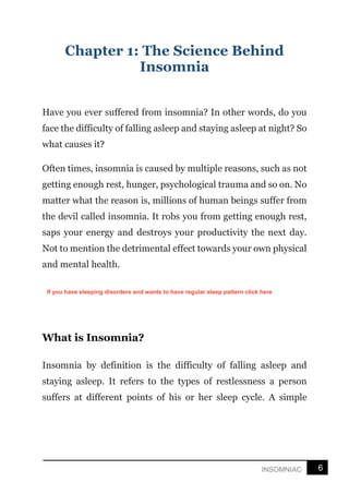 6
INSOMNIAC
Chapter 1: The Science Behind
Insomnia
Have you ever suffered from insomnia? In other words, do you
face the difficulty of falling asleep and staying asleep at night? So
what causes it?
Often times, insomnia is caused by multiple reasons, such as not
getting enough rest, hunger, psychological trauma and so on. No
matter what the reason is, millions of human beings suffer from
the devil called insomnia. It robs you from getting enough rest,
saps your energy and destroys your productivity the next day.
Not to mention the detrimental effect towards your own physical
and mental health.
What is Insomnia?
Insomnia by definition is the difficulty of falling asleep and
staying asleep. It refers to the types of restlessness a person
suffers at different points of his or her sleep cycle. A simple
If you have sleeping disorders and wants to have regular sleep pattern click here
 