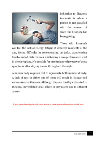 7
INSOMNIAC
indication to diagnose
insomnia is when a
person is not satisfied
with the amount of
sleep that he or she has
been getting.
Those with insomnia
will feel the lack of energy, fatigue at different moments of the
day, facing difficulty in concentrating on tasks, experiencing
terrible mood disturbances, and having a low-performance level
in the workplace. It’s possible for insomniacs to have any of these
symptoms after staying awake throughout the night.
A human body requires rest to rejuvenate both mind and body.
A lack of rest in either one of them will result in fatigue and
various mental illnesses. Although they are terribly exhausted to
the core, they still fail to fall asleep or stay asleep due to different
causes.
If you have sleeping disorders and wants to have regular sleep pattern click here
 