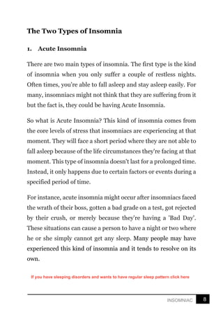 8
INSOMNIAC
The Two Types of Insomnia
1. Acute Insomnia
There are two main types of insomnia. The first type is the kind
of insomnia when you only suffer a couple of restless nights.
Often times, you're able to fall asleep and stay asleep easily. For
many, insomniacs might not think that they are suffering from it
but the fact is, they could be having Acute Insomnia.
So what is Acute Insomnia? This kind of insomnia comes from
the core levels of stress that insomniacs are experiencing at that
moment. They will face a short period where they are not able to
fall asleep because of the life circumstances they're facing at that
moment. This type of insomnia doesn't last for a prolonged time.
Instead, it only happens due to certain factors or events during a
specified period of time.
For instance, acute insomnia might occur after insomniacs faced
the wrath of their boss, gotten a bad grade on a test, got rejected
by their crush, or merely because they're having a 'Bad Day'.
These situations can cause a person to have a night or two where
he or she simply cannot get any sleep. Many people may have
experienced this kind of insomnia and it tends to resolve on its
own.
If you have sleeping disorders and wants to have regular sleep pattern click here
 