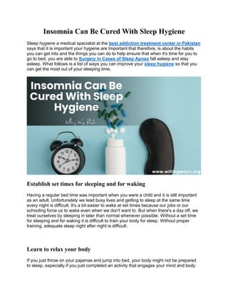 Insomnia Can Be Cured With Sleep Hygiene
Sleep hygiene a medical specialist at the best addiction treatment center in Pakistan
says that it is important your hygiene are Important that therefore, is about the habits
you can get into and the things you can do to help ensure that when it's time for you to
go to bed, you are able to Surgery in Cases of Sleep Apnea fall asleep and stay
asleep. What follows is a list of ways you can improve your sleep hygiene so that you
can get the most out of your sleeping time.
Establish set times for sleeping and for waking
Having a regular bed time was important when you were a child and it is still important
as an adult. Unfortunately we lead busy lives and getting to sleep at the same time
every night is difficult. It's a bit easier to wake at set times because our jobs or our
schooling force us to wake even when we don't want to. But when there's a day off, we
treat ourselves by sleeping in later than normal whenever possible. Without a set time
for sleeping and for waking it is difficult to train your body for sleep. Without proper
training, adequate sleep night after night is difficult.
Learn to relax your body
If you just throw on your pajamas and jump into bed, your body might not be prepared
to sleep, especially if you just completed an activity that engages your mind and body
 