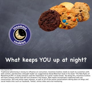 What keeps YOU up at night?
Friday, August 20, 2010

Traditional advertising is losing its inﬂuence on consumers. Insomnia Cookies needs to reach its customers with
web content, and become a thought leader (as suggested by David Meerman Scott in his book “The New Rules of
Marketing & PR”) in study solutions and the importance of a good “cookie break.” By doing this, Insomnia Cookies
will have content online that will turn browsers into buyers. New media incorporates traditional web site
construction, SEO and online news releases, as well as all of the online conversations taking place on blogs and
social media sites such as Facebook, Twitter, online video and viral marketing.
 