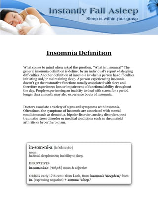 Insomnia Definition

What comes to mind when asked the question, "What is insomnia?" The
general insomnia definition is defined by an individual's report of sleeping
difficulties. Another definition of insomnia is when a person has difficulties
initiating and/or maintaining sleep. A person experiencing insomnia
doesn't get the restorative functions usually associated with sleep and
therefore experiences loss or impairment of functional ability throughout
the day. People experiencing an inability to deal with stress for a period
longer than a month may also experience bouts of insomnia.


Doctors associate a variety of signs and symptoms with insomnia.
Oftentimes, the symptoms of insomnia are associated with mental
conditions such as dementia, bipolar disorder, anxiety disorders, post
traumatic stress disorder or medical conditions such as rheumatoid
arthritis or hyperthyroidism.
 