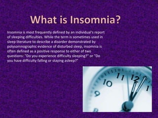 Insomnia is most frequently defined by an individual's report
of sleeping difficulties. While the term is sometimes used in
sleep literature to describe a disorder demonstrated by
polysomnographic evidence of disturbed sleep, insomnia is
often defined as a positive response to either of two
questions: "Do you experience difficulty sleeping?" or "Do
you have difficulty falling or staying asleep?"
 