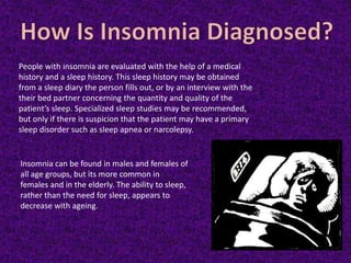 Insomnia can be found in males and females of
all age groups, but its more common in
females and in the elderly. The ability to sleep,
rather than the need for sleep, appears to
decrease with ageing.
People with insomnia are evaluated with the help of a medical
history and a sleep history. This sleep history may be obtained
from a sleep diary the person fills out, or by an interview with the
their bed partner concerning the quantity and quality of the
patient’s sleep. Specialized sleep studies may be recommended,
but only if there is suspicion that the patient may have a primary
sleep disorder such as sleep apnea or narcolepsy.
 