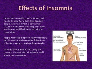 Lack of sleep can affect ones ability to think
clearly. Its been found that sleep deprived
people take much longer to solve simple
problems than people who sleep well. They
also have more difficulty concentrating or
responding.
People who drive or operate heavy machinery
should seek insomnia remedies if they have
difficulty sleeping or staying asleep at night.
Insomnia affects mental functioning and
memory, it is associated with obesity, and it
affects your appearance
 