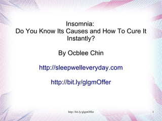 Insomnia:
Do You Know Its Causes and How To Cure It
                 Instantly?

             By Ocblee Chin

       http://sleepwelleveryday.com

           http://bit.ly/glgmOffer



                 http://bit.ly/glgmOffer    1
 