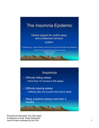 The Insomnia Epidemic

                             Herbal support for restful sleep
                                and a balanced nervous
                                        system
                Presented by Dr. Arianna Staruch, ND at the 3rd Annual ACHS Herb Day Celebration
                                 Australasian College of Health Sciences & Apothecary Shoppe
                                                    5940 SW Hood Avenue
                                                      Portland, OR 97239
                                                         www.achs.edu




                                                 Insomnia
                  • Difficulty falling asleep
                      – More than 15 minutes to fall asleep


                  • Difficulty staying asleep
                      – Waking often and trouble returning to sleep


                  • Sleep problems lasting more than 3
                    months




Educational information only; Not meant
to diagnose or treat; These statements
have not been evaluated by the FDA;                                                                1
 