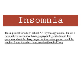 Insomnia
This a project for a high school AP Psychology course. This is a
fictionalized account of having a psychological ailment. For
questions about this blog project or its content please email the
teacher, Laura Astorian: laura.astorian@cobbk12.org
 