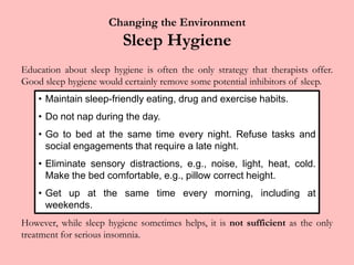 Changing the EnvironmentSleep HygieneEducation about sleep hygiene is often the only strategy that therapists offer. Good sleep hygiene would certainly remove some potential inhibitors of sleep.However, while sleep hygiene sometimes helps, it is not sufficient as the only treatment for serious insomnia.Maintain sleep-friendly eating, drug and exercise habits.