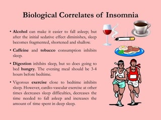 Biological Correlates of InsomniaAlcohol can make it easier to fall asleep; but after the initial sedative effect diminishes, sleep becomes fragmented, shortened and shallow. Caffeine and tobacco consumption inhibits sleep.Digestion inhibits sleep, but so does going to bed hungry. The evening meal should be 3-4 hours before bedtime.Vigorous exercise close to bedtime inhibits sleep. However, cardio-vascular exercise at other times decreases sleep difficulties, decreases the time needed to fall asleep and increases the amount of time spent in deep sleep.