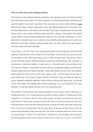 Ways to reduce most of the sleeping disorders
The majority of the sleeping disorders cannot be easily diagnosed with the help of medical
procedures and so they cannot be treated. Insomnia is a frustrating problem, which decrease
your life quality if you don’t treat them. This can cause you various other problems sleep
such as heart failure, anxiety, depression, stress, and high blood pressure. If you don’t treat
the sleep deprivation, it will affect your life badly. Some types of medications can cause this
disease such as pre-existing medication like acid reflux, allergies, and asthma. You should
consult doctor with the treatment documents which you are currently undergoing. To solve
the problem of sleeplessness you can follow a time schedule which intends you to reach your
bed at the correct time. Setting an alarm can also make you wake at the correct time and you
can do any type of exercise after that.
If you follow a good life style and a good diet procedure, you can improve your health and
majority of the disorders will not affect you. If you sleep for a long time you are more prone
to heart failure or any other heart disease such as stroke, or heart attack. This disease affects
mostly the females mainly after the menopause and for the old age people. The occurrence of
this disease is short-term inability to sleep and it is a stressful event in this modern world.
This disease is linked to various other diseases such as environmental triggers, psychological,
lifestyle, behavioural and medical disorders. Some other disease can also cause the insomnia
which should be treated at the correct time. Apnea is also a disease caused by the lack of
sleep which rises to the drop of oxygen content in your body. This will make the person to
get up repeatedly during the night time which results in lacking from good sleep. You should
review your health and undergo some medical treatments if you are affected by the sleep
problems. To get more details you can visit www.sleepsomnia.com.
The amount of sleep need by every person depends on various factors such as their age, sex
and physical body. For a normal person the amount of sleep needed is 16 hours and for the
youngsters it is 9 hours a day. For most of the people 7-8 hours are normal time but some
sleep only for 5 hours a day. If a person did not take any rest in the previous day he obviously
need more hours at the next day. Because the lack of sleep will create sleep debt inside your
body so you have to compensate it the next day. Most of the persons don’t sleep well at the
correct time instead they sleep at the day time. The effect of alcohol makes you worse in case
of sleep, because it will give you drowsiness. Scientists are still searching why the people
need to sleep daily, but the reason which is basic for all is they have to survive. If you don’t
 