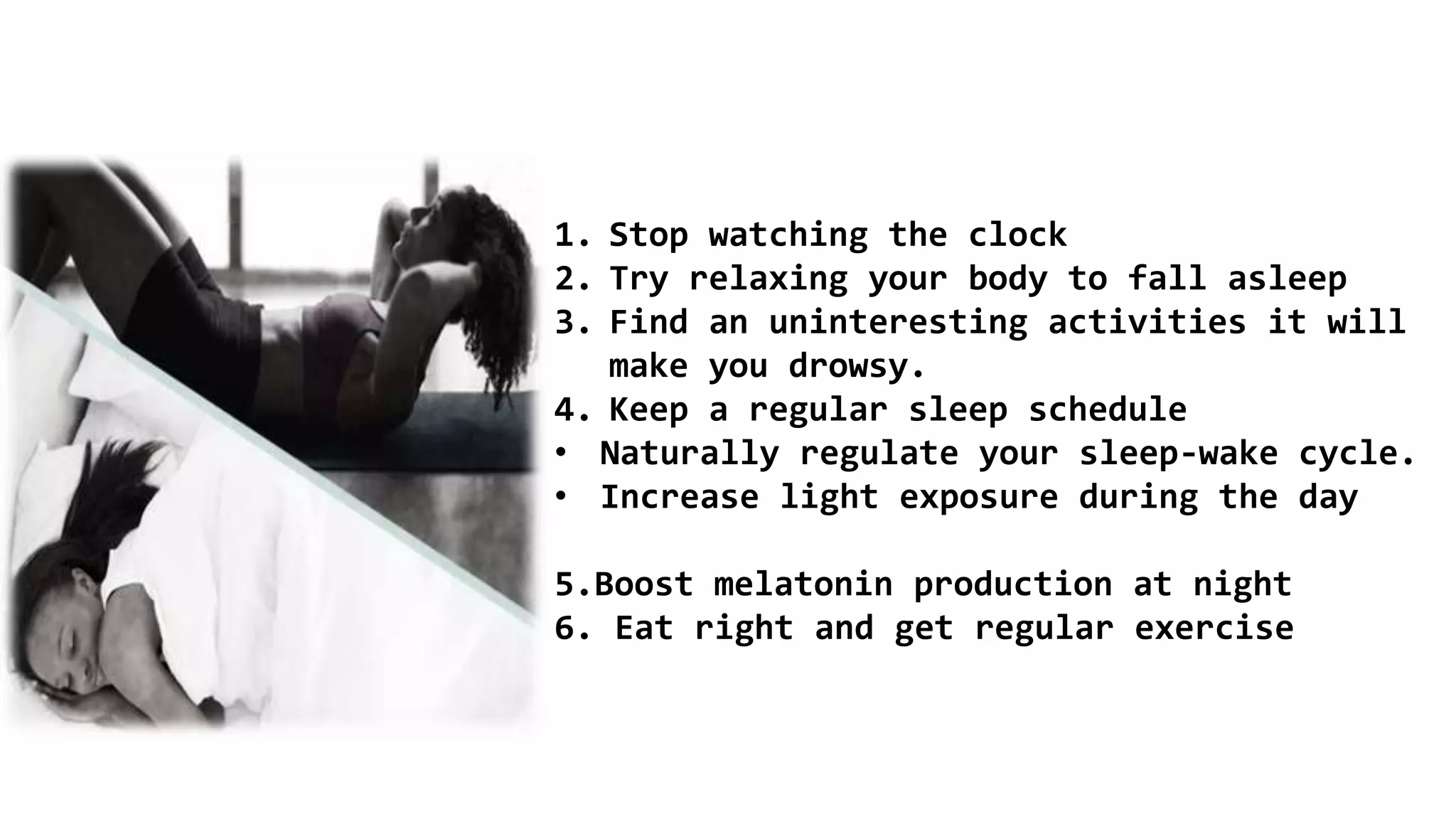 1. Stop watching the clock
2. Try relaxing your body to fall asleep
3. Find an uninteresting activities it will
make you drowsy.
4. Keep a regular sleep schedule
• Naturally regulate your sleep-wake cycle.
• Increase light exposure during the day
5.Boost melatonin production at night
6. Eat right and get regular exercise