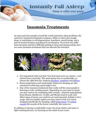 Insomnia Treatments

As more and more people around the world experience sleep problems, the
search for insomnia treatments continues. When we don't get enough
sleep, it contributes to cell degeneration, heartburn, mood swings, and a
lack of mental alertness and physical coordination. If you feel you suffer
from insomnia and have difficulty getting to sleep and staying asleep, here
are some insomnia treatments that can alleviate the situation.




      Get acquainted with your bed. Your bed must serve as a haven - your
      retreat from a hard day. The main theme here is comfortable, so
      choose the right bed size, mattress,blankets, comforter and pillows.
      Room temperature and comfortable clothes for sleeping are also
      essential in achieving a good night's rest.
      One of the insomnia treatments that works well for some people is
      listening to soft, soothing music. Depending on your taste in music,
      you may want to try something with a tempo - classical compositions
      from Strauss, Beethoven, Vivaldi, and Mozart tend to work well.
      Other types of music you could try are instrumentals, ballads or love
      songs. And yet another option you may want to look at is music
      designed specifically for sleeping, called sleep music. Or nature
      sounds like sounds of the forest, waterfalls, the ocean etc.
In addition to having a comfortable room, free from clutter and noise or
light-emitting devices, try focusing on the smell of your room.
 