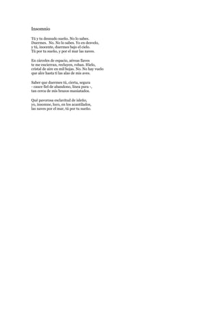 Insomnio<br />Tú y tu desnudo sueño. No lo sabes. Duermes. No. No lo sabes. Yo en desvelo, y tú, inocente, duermes bajo el cielo. Tú por tu sueño, y por el mar las naves. <br />En cárceles de espacio, aéreas llaves te me encierran, recluyen, roban. Hielo, cristal de aire en mil hojas. No. No hay vuelo que alce hasta ti las alas de mis aves. <br />Saber que duermes tú, cierta, segura - cauce fiel de abandono, línea pura -, tan cerca de mis brazos maniatados. <br />Qué pavorosa esclavitud de isleño, yo, insomne, loco, en los acantilados, las naves por el mar, tú por tu sueño.<br />