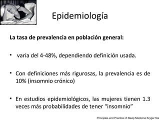 Epidemiología

La tasa de prevalencia en población general:

• varia del 4-48%, dependiendo definición usada.

• Con definiciones más rigurosas, la prevalencia es de
  10% (insomnio crónico)

• En estudios epidemiológicos, las mujeres tienen 1.3
  veces más probabilidades de tener “insomnio”
                                 Principles and Practice of Sleep Medicine Kryger 5ta
 