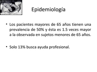 Epidemiología

• Los pacientes mayores de 65 años tienen una
  prevalencia de 50% y ésta es 1.5 veces mayor
  a la observada en sujetos menores de 65 años.

• Solo 13% busca ayuda profesional.
 