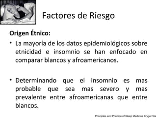 Factores de Riesgo
Origen Étnico:
• La mayoría de los datos epidemiológicos sobre
  etnicidad e insomnio se han enfocado en
  comparar blancos y afroamericanos.

• Determinando que el insomnio es mas
  probable que sea mas severo y mas
  prevalente entre afroamericanas que entre
  blancos.
                             Principles and Practice of Sleep Medicine Kryger 5ta
 