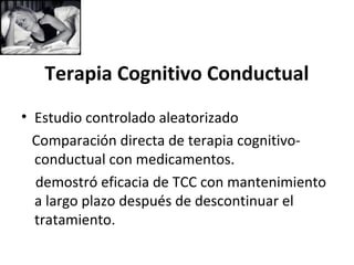 Terapia Cognitivo Conductual
• Estudio controlado aleatorizado
  Comparación directa de terapia cognitivo-
  conductual con medicamentos.
  demostró eficacia de TCC con mantenimiento
  a largo plazo después de descontinuar el
  tratamiento.
 