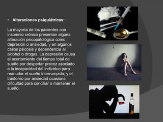 • Alteraciones psiquiátricas:
La mayoría de los pacientes con
insomnio crónico presentan alguna
alteración psicopatológica como
depresión o ansiedad, y en algunos
casos psicosis y dependencia al
alcohol o drogas. La depresión causa
el acortamiento del tiempo total de
sueño por despertar precoz asociado
a la incapacidad del individuo para
reanudar el sueño interrumpido; y el
trastorno por ansiedad ocasiona
dificultad para conciliar o mantener el
sueño.
 