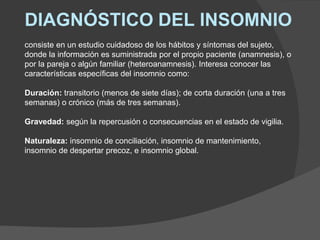 DIAGNÓSTICO DEL INSOMNIO
consiste en un estudio cuidadoso de los hábitos y síntomas del sujeto,
donde la información es suministrada por el propio paciente (anamnesis), o
por la pareja o algún familiar (heteroanamnesis). Interesa conocer las
características específicas del insomnio como:
Duración: transitorio (menos de siete días); de corta duración (una a tres
semanas) o crónico (más de tres semanas).
Gravedad: según la repercusión o consecuencias en el estado de vigilia.
Naturaleza: insomnio de conciliación, insomnio de mantenimiento,
insomnio de despertar precoz, e insomnio global.
 