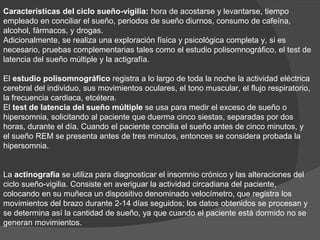 Características del ciclo sueño-vigilia: hora de acostarse y levantarse, tiempo
empleado en conciliar el sueño, periodos de sueño diurnos, consumo de cafeína,
alcohol, fármacos, y drogas.
Adicionalmente, se realiza una exploración física y psicológica completa y, si es
necesario, pruebas complementarias tales como el estudio polisomnográfico, el test de
latencia del sueño múltiple y la actigrafía.
El estudio polisomnográfico registra a lo largo de toda la noche la actividad eléctrica
cerebral del individuo, sus movimientos oculares, el tono muscular, el flujo respiratorio,
la frecuencia cardiaca, etcétera.
El test de latencia del sueño múltiple se usa para medir el exceso de sueño o
hipersomnia, solicitando al paciente que duerma cinco siestas, separadas por dos
horas, durante el día. Cuando el paciente concilia el sueño antes de cinco minutos, y
el sueño REM se presenta antes de tres minutos, entonces se considera probada la
hipersomnia.
La actinografía se utiliza para diagnosticar el insomnio crónico y las alteraciones del
ciclo sueño-vigilia. Consiste en averiguar la actividad circadiana del paciente,
colocando en su muñeca un dispositivo denominado velocímetro, que registra los
movimientos del brazo durante 2-14 días seguidos; los datos obtenidos se procesan y
se determina así la cantidad de sueño, ya que cuando el paciente está dormido no se
generan movimientos.
 