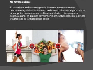 No farmacológico:
El tratamiento no farmacológico del insomnio requiere cambios
conductuales y de los hábitos de vida del sujeto afectado. Algunas veces
se apoya temporalmente en los fármacos, al mismo tiempo que se
enseña a poner en práctica el tratamiento conductual escogido. Entre los
tratamientos no farmacológicos están:
 