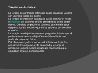 Terapias conductuales:
La terapia de control de estímulos busca reasociar la cama
con un inicio rápido del sueño.
La terapia de intención paradójica busca eliminar el miedo
o ansiedad del paciente ante la probabilidad de no poder
dormir. Consiste en pedirle al paciente que intente estar
despierto toda la noche y que no se esfuerce por conciliar
el sueño.
La terapia de relajación muscular progresiva intenta que el
paciente alcance una relajación mental mediante una
profunda relajación física.
Psicoterapia cognitivo-conductual: intenta controlar los
pensamientos negativos y la ansiedad que surge al
acostarse (cuando se han dejado de hacer cosas que
ocupaban antes el pensamiento).
 