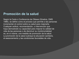 Promoción de la salud
Según la Carta o Conferencia de Ottawa (Ginebra, OMS
1986), se define como el proceso que permite a las personas
incrementar el control sobre su salud para mejorarla.
Cualquier actitud, recomendación, o intervención que
haya demostrado su capacidad para mejorar la calidad de
vida de las personas o de disminuir su morbimortalidad
es, en sí misma, una medida de promoción de la salud.
La promoción de la salud subraya la educación sanitaria,
el asesoramiento y las condiciones favorables de vida.
 