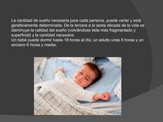 La cantidad de sueño necesaria para cada persona, puede variar y está
genéticamente determinada. De la tercera a la sexta década de la vida se
disminuye la calidad del sueño (volviéndose éste más fragmentado y
superficial) y la cantidad necesaria.
Un bebé puede dormir hasta 18 horas al día, un adulto unas 8 horas y un
anciano 6 horas y media.
 
