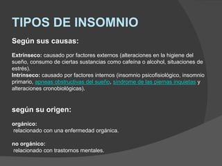 TIPOS DE INSOMNIO
Según sus causas:
Extrínseco: causado por factores externos (alteraciones en la higiene del
sueño, consumo de ciertas sustancias como cafeína o alcohol, situaciones de
estrés).
Intrínseco: causado por factores internos (insomnio psicofisiológico, insomnio
primario, apneas obstructivas del sueño, síndrome de las piernas inquietas y
alteraciones cronobiológicas).
según su origen:
orgánico:
relacionado con una enfermedad orgánica.
no orgánico:
relacionado con trastornos mentales.
 