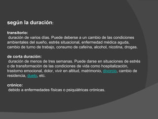 según la duración:
transitorio:
duración de varios días. Puede deberse a un cambio de las condiciones
ambientales del sueño, estrés situacional, enfermedad médica aguda,
cambio de turno de trabajo, consumo de cafeína, alcohol, nicotina, drogas.
de corta duración:
duración de menos de tres semanas. Puede darse en situaciones de estrés
o de transformación de las condiciones de vida como hospitalización,
trastorno emocional, dolor, vivir en altitud, matrimonio, divorcio, cambio de
residencia, duelo, etc.
crónico:
debido a enfermedades físicas o psiquiátricas crónicas.
 