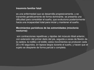 Insomnio familiar fatal:
es una enfermedad que se desarrolla progresivamente, y se
transmite genéticamente de forma dominante. se presenta una
dificultad para consolidar el sueño, que evoluciona posteriormente
hacia una incapacidad total para iniciar y mantener el sueño.
Movimientos periódicos de las extremidades (mioclonía
nocturna):
son contracciones repetitivas y rápidas del músculo tibial anterior,
con extensión del primer dedo del pie, seguida a veces de flexión de
la cadera, la rodilla y el tobillo; estos movimientos se producen cada
20 o 40 segundos, en lapsos largos durante el sueño, y hacen que el
sujeto se despierte de forma parcial o completa.
 