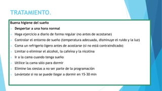 TRATAMIENTO.
Buena higiene del sueño
 Despertar a una hora normal
 Haga ejercicio a diario de forma regular (no antes de acostarse)
 Controlar el entorno de sueño (temperatura adecuada, disminuye el ruido y la luz)
 Coma un refrigerio ligero antes de acostarse (si no está contraindicado)
 Limitar o eliminar el alcohol, la cafeína y la nicotina
 Ir a la cama cuando tenga sueño
 Utilice la cama sólo para dormir
 Elimine las siestas a no ser parte de la programación
 Levántate si no se puede llegar a dormir en 15-30 min
 