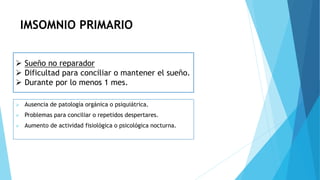 IMSOMNIO PRIMARIO
 Ausencia de patología orgánica o psiquiátrica.
 Problemas para conciliar o repetidos despertares.
 Aumento de actividad fisiológica o psicológica nocturna.
 Sueño no reparador
 Dificultad para conciliar o mantener el sueño.
 Durante por lo menos 1 mes.
 