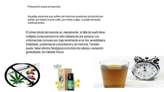 Prevención sobre el insomnio
Aquellas personas que sufren del insomnio puede ser producido por
estrés,por bebermucho café,por miedo a algo, si están tomando
medicamentos.
El primer efectodelinsomnio es, naturalmente, la falta de sueño tiene
múltiples consecuenciaenla vida cotidiana de una persona. Los
síntomasmás comunesson: bajo rendimiento en el día, sensibilidade
irritabilidad, problemasdeconcentracióny de memoria. También
puede haber efectos fisiológicoscomodolorde cabezao sensación
generalizada de malestar físicos
 