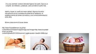 A su vez, también existe la llamada higiene de sueño. Que es un
conjunto de métodos y prácticas para conciliar el sueño más
rápido y lograr un sueño de mejorcalidad. Algunos de estos
mecanismos sonla completaoscuridad de la habitación, el
establecimiento de rutinas de sueños y una correcta alimentación
entre ellos
Mínimo debe dormir 8 horas diarias
http://www.hospitalaleman.org.ar/wp-
content/themes/haweb/images/image.php?image=http://www.hospitalal
eman.org.ar/wp-
content/uploads/2013/03/insomnio1.jpg&cropratio=:&width=395&cropr
 