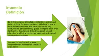 Insomnio
Definición
Se define como una dificultad persistente en el inicio del
sueño, su duración, consolidación o calidad que ocurre a
pesar de la existencia de adecuadas circunstancias y
oportunidades para el mismo y que se acompaña de un nivel
significativo de deterioro de las áreas social, laboral,
educativa, académica, conductual o entre otras áreas del
funcionamiento humano.
Trastorno del sueño mas frecuente,
aunque también puede ser un síntoma o
un síndrome
 