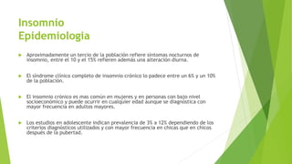 Insomnio
Epidemiologia
 Aproximadamente un tercio de la población refiere síntomas nocturnos de
insomnio, entre el 10 y el 15% refieren además una alteración diurna.
 El síndrome clínico completo de insomnio crónico lo padece entre un 6% y un 10%
de la población.
 El insomnio crónico es mas común en mujeres y en personas con bajo nivel
socioeconómico y puede ocurrir en cualquier edad aunque se diagnostica con
mayor frecuencia en adultos mayores.
 Los estudios en adolescente indican prevalencia de 3% a 12% dependiendo de los
criterios diagnósticos utilizados y con mayor frecuencia en chicas que en chicos
después de la pubertad.
 