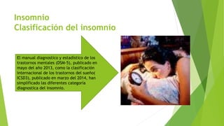 Insomnio
Clasificación del insomnio
El manual diagnostico y estadístico de los
trastornos mentales (DSM-5), publicado en
mayo del año 2013, como la clasificación
internacional de los trastornos del sueño(
ICSD3), publicado en marzo del 2014, han
simplificado las diferentes categoría
diagnostica del insomnio.
 