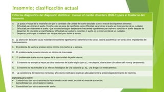 Insomnio; clasificación actual
Criterios diagnostico del diagnostic statistical manual of mental disorders (DSM-5) para el trastorno del
insomnio
A. La queja principal es la insatisfacción por la cantidad o la calidad del sueño asociado a uno o mas de los siguientes síntomas:
1. Dificultad para iniciar el sueño. En niño, esto se pone de manifiesto como dificultad para iniciar el sueño sin intervención de un cuidador
2. Dificultad para mantener el sueño. Que se caracteriza por despertares frecuentes o problemas para volver a conciliar el sueño después de
despertar. En niño esto se manifiesta por dificultad para volver a conciliar el sueño sin la intervención de un cuidador.
3. Despertar pronto por la mañana con incapacidad para volver a dormir.
B. La alteración del sueño causa malestar clínicamente significativo o deterioro en lo social, laboral académico o en otras áreas importantes del
funcionamiento.
C. El problema de sueño se produce como mínima tres noches a la semana.
D. EL problema esta presente durante un mínimo de tres meses.
E. El problema de sueño ocurre a pesar de la oportunidad de poder dormir.
F. El insomnio no se explica mejor por otro trastornos del sueño-vigilia (por ej., narcolepsia, alteraciones circadiana del ritmo y parasomnia).
G. El insomnio no es atribuible a las efectos fisiológicos de una sustancia (p. ej., una droga o un medicamento).
H. La coexistencia de trastornos mentales y afecciones medicas no explican adecuadamente la presencia predominante de insomnio.
ESPECIFICAR SI EXISTE:
 Comorbilidad con otro trastornos no relacionado con el sueño, incluido el abuso de sustancias.
 Comorbilidad con otro trastorno medico.
 Comorbilidad con otro trastorno del sueño.
 