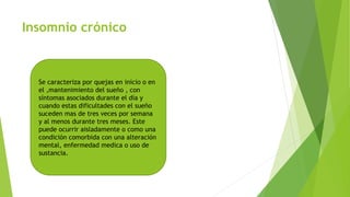 Insomnio crónico
Se caracteriza por quejas en inicio o en
el ,mantenimiento del sueño , con
síntomas asociados durante el día y
cuando estas dificultades con el sueño
suceden mas de tres veces por semana
y al menos durante tres meses. Este
puede ocurrir aisladamente o como una
condición comorbida con una alteración
mental, enfermedad medica o uso de
sustancia.
 