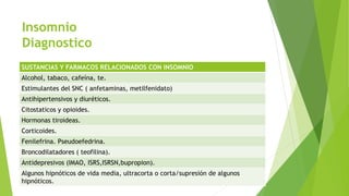 Insomnio
Diagnostico
SUSTANCIAS Y FARMACOS RELACIONADOS CON INSOMNIO
Alcohol, tabaco, cafeína, te.
Estimulantes del SNC ( anfetaminas, metilfenidato)
Antihipertensivos y diuréticos.
Citostaticos y opioides.
Hormonas tiroideas.
Corticoides.
Fenilefrina. Pseudoefedrina.
Broncodilatadores ( teofilina).
Antidepresivos (IMAO, ISRS,ISRSN,bupropion).
Algunos hipnóticos de vida media, ultracorta o corta/supresión de algunos
hipnóticos.
 