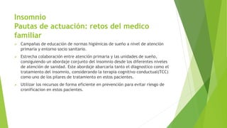 Insomnio
Pautas de actuación: retos del medico
familiar
 Campañas de educación de normas higiénicas de sueño a nivel de atención
primaria y entorno socio sanitario.
 Estrecha colaboración entre atención primaria y las unidades de sueño,
consiguiendo un abordaje conjunto del insomnio desde los diferentes niveles
de atención de sanidad. Este abordaje abarcaría tanto el diagnostico como el
tratamiento del insomnio, considerando la terapia cognitivo conductual(TCC)
como uno de los pilares de tratamiento en estos pacientes.
 Utilizar los recursos de forma eficiente en prevención para evitar riesgo de
cronificacion en estos pacientes.
 